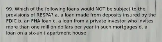 99. Which of the following loans would NOT be subject to the provisions of RESPA? a. a loan made from deposits insured by the FDIC b. an FHA loan c. a loan from a private investor who invites more than one million dollars per year in such mortgages d. a loan on a six-unit apartment house