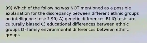 99) Which of the following was NOT mentioned as a possible explanation for the discrepancy between different ethnic groups on intelligence tests? 99) A) genetic differences B) IQ tests are culturally biased C) educational differences between ethnic groups D) family environmental differences between ethnic groups