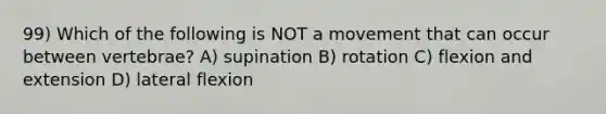 99) Which of the following is NOT a movement that can occur between vertebrae? A) supination B) rotation C) flexion and extension D) lateral flexion