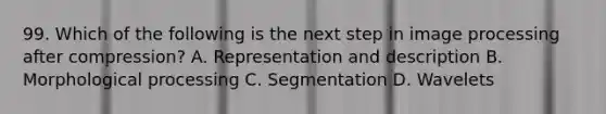 99. Which of the following is the next step in image processing after compression? A. Representation and description B. Morphological processing C. Segmentation D. Wavelets