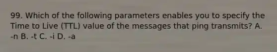 99. Which of the following parameters enables you to specify the Time to Live (TTL) value of the messages that ping transmits? A. -n B. -t C. -i D. -a