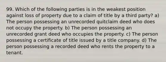 99. Which of the following parties is in the weakest position against loss of property due to a claim of title by a third party? a) The person possessing an unrecorded quitclaim deed who does not occupy the property. b) The person possessing an unrecorded grant deed who occupies the property. c) The person possessing a certificate of title issued by a title company. d) The person possessing a recorded deed who rents the property to a tenant.