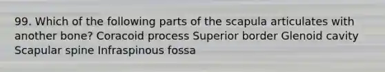 99. Which of the following parts of the scapula articulates with another bone? Coracoid process Superior border Glenoid cavity Scapular spine Infraspinous fossa