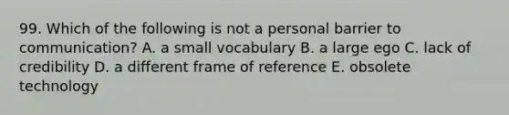 99. Which of the following is not a personal barrier to communication? A. a small vocabulary B. a large ego C. lack of credibility D. a different frame of reference E. obsolete technology