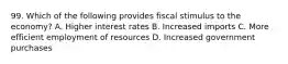 99. Which of the following provides fiscal stimulus to the economy? A. Higher interest rates B. Increased imports C. More efficient employment of resources D. Increased government purchases