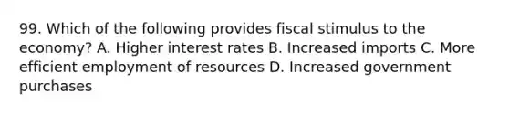 99. Which of the following provides fiscal stimulus to the economy? A. Higher interest rates B. Increased imports C. More efficient employment of resources D. Increased government purchases