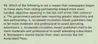 99. Which of the following is not a reason that newspapers began to move away from strong partisanship toward more even-handed, objective reporting in the last half of the 19th century? a. The government passed laws requiring greater objectivity and less partisanship. b. Increased circulation meant publishers had to be more moderate and professional to avoid alienating advertisers. c. Increased circulation meant publishers had to be more moderate and professional to avoid alienating subscribers. d. Newspapers shared stories from news services like the Associated Press.