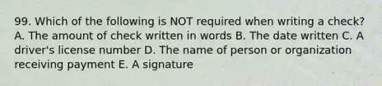 99. Which of the following is NOT required when writing a check? A. The amount of check written in words B. The date written C. A driver's license number D. The name of person or organization receiving payment E. A signature