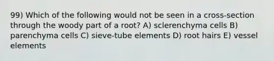 99) Which of the following would not be seen in a cross-section through the woody part of a root? A) sclerenchyma cells B) parenchyma cells C) sieve-tube elements D) root hairs E) vessel elements