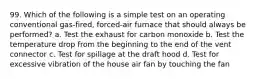 99. Which of the following is a simple test on an operating conventional gas-fired, forced-air furnace that should always be performed? a. Test the exhaust for carbon monoxide b. Test the temperature drop from the beginning to the end of the vent connector c. Test for spillage at the draft hood d. Test for excessive vibration of the house air fan by touching the fan