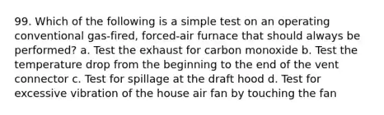 99. Which of the following is a simple test on an operating conventional gas-fired, forced-air furnace that should always be performed? a. Test the exhaust for carbon monoxide b. Test the temperature drop from the beginning to the end of the vent connector c. Test for spillage at the draft hood d. Test for excessive vibration of the house air fan by touching the fan