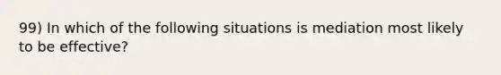 99) In which of the following situations is mediation most likely to be effective?