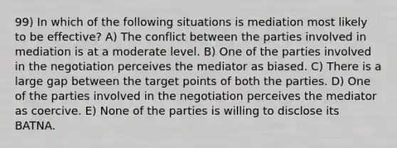 99) In which of the following situations is mediation most likely to be effective? A) The conflict between the parties involved in mediation is at a moderate level. B) One of the parties involved in the negotiation perceives the mediator as biased. C) There is a large gap between the target points of both the parties. D) One of the parties involved in the negotiation perceives the mediator as coercive. E) None of the parties is willing to disclose its BATNA.