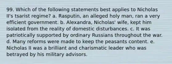 99. Which of the following statements best applies to Nicholas II's tsarist regime? a. Rasputin, an alleged holy man, ran a very efficient government. b. Alexandra, Nicholas' wife, kept him isolated from the reality of domestic disturbances. c. It was patriotically supported by ordinary Russians throughout the war. d. Many reforms were made to keep the peasants content. e. Nicholas II was a brilliant and charismatic leader who was betrayed by his military advisors.