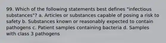 99. Which of the following statements best defines "infectious substances"? a. Articles or substances capable of posing a risk to safety b. Substances known or reasonably expected to contain pathogens c. Patient samples containing bacteria d. Samples with class 3 pathogens