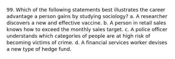 99. Which of the following statements best illustrates the career advantage a person gains by studying sociology? a. A researcher discovers a new and effective vaccine. b. A person in retail sales knows how to exceed the monthly sales target. c. A police officer understands which categories of people are at high risk of becoming victims of crime. d. A financial services worker devises a new type of hedge fund.