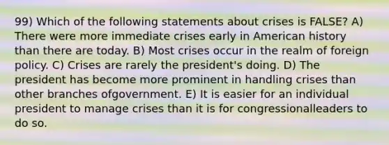 99) Which of the following statements about crises is FALSE? A) There were more immediate crises early in American history than there are today. B) Most crises occur in the realm of foreign policy. C) Crises are rarely the president's doing. D) The president has become more prominent in handling crises than other branches ofgovernment. E) It is easier for an individual president to manage crises than it is for congressionalleaders to do so.