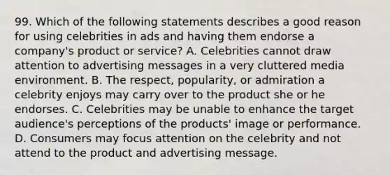 99. Which of the following statements describes a good reason for using celebrities in ads and having them endorse a company's product or service? A. Celebrities cannot draw attention to advertising messages in a very cluttered media environment. B. The respect, popularity, or admiration a celebrity enjoys may carry over to the product she or he endorses. C. Celebrities may be unable to enhance the target audience's perceptions of the products' image or performance. D. Consumers may focus attention on the celebrity and not attend to the product and advertising message.