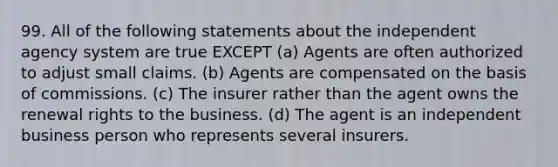 99. All of the following statements about the independent agency system are true EXCEPT (a) Agents are often authorized to adjust small claims. (b) Agents are compensated on the basis of commissions. (c) The insurer rather than the agent owns the renewal rights to the business. (d) The agent is an independent business person who represents several insurers.