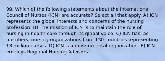 99. Which of the following statements about the International Council of Nurses (ICN) are accurate? Select all that apply. A) ICN represents the global interests and concerns of the nursing profession. B) The mission of ICN is to maintain the role of nursing in health care through its global voice. C) ICN has, as members, nursing organizations from 130 countries representing 13 million nurses. D) ICN is a governmental organization. E) ICN employs Regional Nursing Advisors.