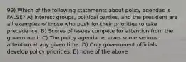 99) Which of the following statements about policy agendas is FALSE? A) Interest groups, political parties, and the president are all examples of those who push for their priorities to take precedence. B) Scores of issues compete for attention from the government. C) The policy agenda receives some serious attention at any given time. D) Only government officials develop policy priorities. E) none of the above