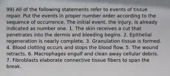 99) All of the following statements refer to events of tissue repair. Put the events in proper number order according to the sequence of occurrence. The initial event, the injury, is already indicated as number one. 1. The skin receives a cut that penetrates into the dermis and bleeding begins. 2. Epithelial regeneration is nearly complete. 3. Granulation tissue is formed. 4. Blood clotting occurs and stops the blood flow. 5. The wound retracts. 6. Macrophages engulf and clean away cellular debris. 7. Fibroblasts elaborate connective tissue fibers to span the break.