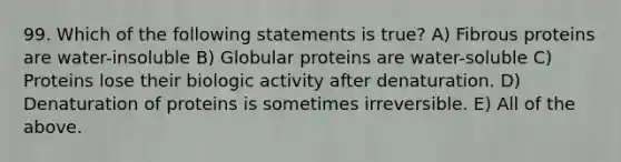 99. Which of the following statements is true? A) Fibrous proteins are water-insoluble B) Globular proteins are water-soluble C) Proteins lose their biologic activity after denaturation. D) Denaturation of proteins is sometimes irreversible. E) All of the above.