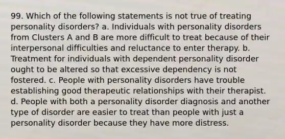 99. Which of the following statements is not true of treating personality disorders? a. Individuals with personality disorders from Clusters A and B are more difficult to treat because of their interpersonal difficulties and reluctance to enter therapy. b. Treatment for individuals with dependent personality disorder ought to be altered so that excessive dependency is not fostered. c. People with personality disorders have trouble establishing good therapeutic relationships with their therapist. d. People with both a personality disorder diagnosis and another type of disorder are easier to treat than people with just a personality disorder because they have more distress.