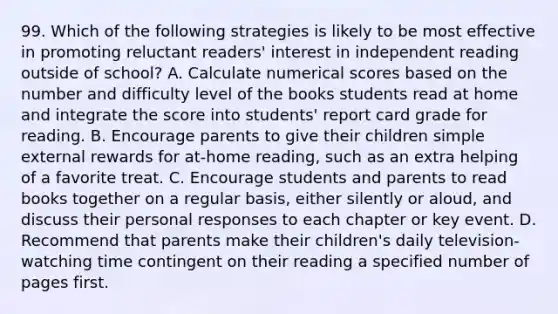 99. Which of the following strategies is likely to be most effective in promoting reluctant readers' interest in independent reading outside of school? A. Calculate numerical scores based on the number and difficulty level of the books students read at home and integrate the score into students' report card grade for reading. B. Encourage parents to give their children simple external rewards for at-home reading, such as an extra helping of a favorite treat. C. Encourage students and parents to read books together on a regular basis, either silently or aloud, and discuss their personal responses to each chapter or key event. D. Recommend that parents make their children's daily television-watching time contingent on their reading a specified number of pages first.