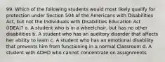 99. Which of the following students would most likely qualify for protection under Section 504 of the Americans with Disabilities Act, but not the Individuals with Disabilities Education Act (IDEA)? a. A student who is in a wheelchair, but has no other disabilities b. A student who has an auditory disorder that affects her ability to learn c. A student who has an emotional disability that prevents him from functioning in a normal Classroom d. A student with ADHD who cannot concentrate on assignments