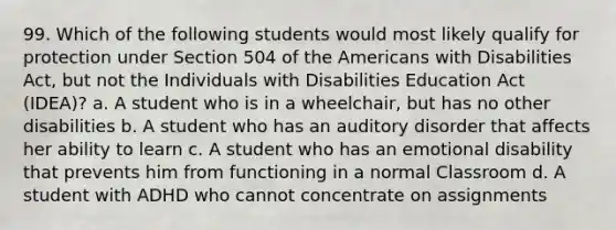 99. Which of the following students would most likely qualify for protection under Section 504 of the Americans with Disabilities Act, but not the Individuals with Disabilities Education Act (IDEA)? a. A student who is in a wheelchair, but has no other disabilities b. A student who has an auditory disorder that affects her ability to learn c. A student who has an emotional disability that prevents him from functioning in a normal Classroom d. A student with ADHD who cannot concentrate on assignments