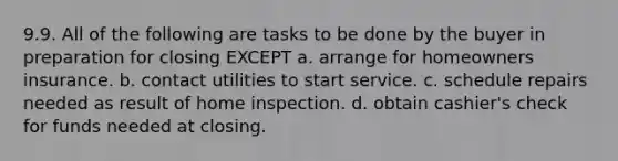 9.9. All of the following are tasks to be done by the buyer in preparation for closing EXCEPT a. arrange for homeowners insurance. b. contact utilities to start service. c. schedule repairs needed as result of home inspection. d. obtain cashier's check for funds needed at closing.