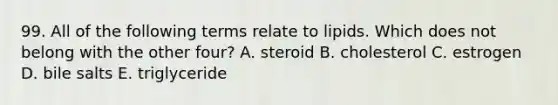 99. All of the following terms relate to lipids. Which does not belong with the other four? A. steroid B. cholesterol C. estrogen D. bile salts E. triglyceride