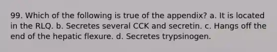 99. Which of the following is true of the appendix? a. It is located in the RLQ. b. Secretes several CCK and secretin. c. Hangs off the end of the hepatic flexure. d. Secretes trypsinogen.