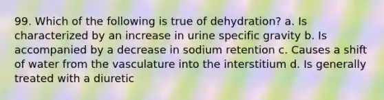 99. Which of the following is true of dehydration? a. Is characterized by an increase in urine specific gravity b. Is accompanied by a decrease in sodium retention c. Causes a shift of water from the vasculature into the interstitium d. Is generally treated with a diuretic