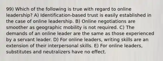 99) Which of the following is true with regard to online leadership? A) Identification-based trust is easily established in the case of online leadership. B) Online negotiations are smoother as geographic mobility is not required. C) The demands of an online leader are the same as those experienced by a servant leader. D) For online leaders, writing skills are an extension of their interpersonal skills. E) For online leaders, substitutes and neutralizers have no effect.