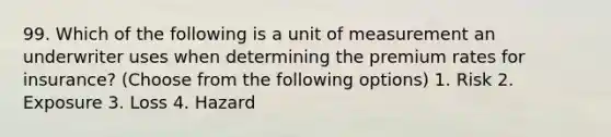 99. Which of the following is a unit of measurement an underwriter uses when determining the premium rates for insurance? (Choose from the following options) 1. Risk 2. Exposure 3. Loss 4. Hazard