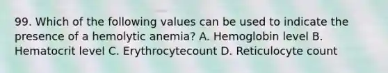 99. Which of the following values can be used to indicate the presence of a hemolytic anemia? A. Hemoglobin level B. Hematocrit level C. Erythrocytecount D. Reticulocyte count