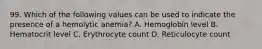 99. Which of the following values can be used to indicate the presence of a hemolytic anemia? A. Hemoglobin level B. Hematocrit level C. Erythrocyte count D. Reticulocyte count