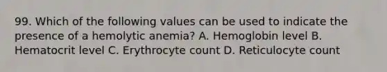 99. Which of the following values can be used to indicate the presence of a hemolytic anemia? A. Hemoglobin level B. Hematocrit level C. Erythrocyte count D. Reticulocyte count