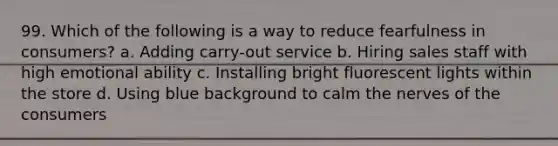 99. Which of the following is a way to reduce fearfulness in consumers? a. Adding carry-out service b. Hiring sales staff with high emotional ability c. Installing bright fluorescent lights within the store d. Using blue background to calm the nerves of the consumers