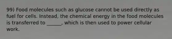 99) Food molecules such as glucose cannot be used directly as fuel for cells. Instead, the chemical energy in the food molecules is transferred to ______, which is then used to power cellular work.