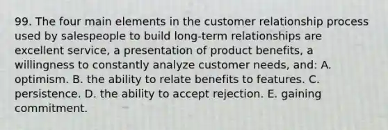 99. The four main elements in the customer relationship process used by salespeople to build long-term relationships are excellent service, a presentation of product benefits, a willingness to constantly analyze customer needs, and: A. optimism. B. the ability to relate benefits to features. C. persistence. D. the ability to accept rejection. E. gaining commitment.