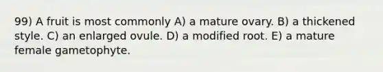 99) A fruit is most commonly A) a mature ovary. B) a thickened style. C) an enlarged ovule. D) a modified root. E) a mature female gametophyte.