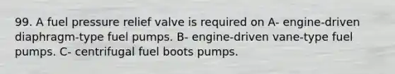 99. A fuel pressure relief valve is required on A- engine-driven diaphragm-type fuel pumps. B- engine-driven vane-type fuel pumps. C- centrifugal fuel boots pumps.