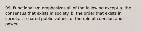 99. Functionalism emphasizes all of the following except a. the consensus that exists in society. b. the order that exists in society. c. shared public values. d. the role of coercion and power.