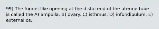 99) The funnel-like opening at the distal end of the uterine tube is called the A) ampulla. B) ovary. C) isthmus. D) infundibulum. E) external os.