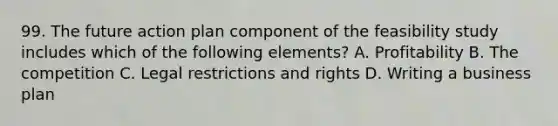 99. The future action plan component of the feasibility study includes which of the following elements? A. Profitability B. The competition C. Legal restrictions and rights D. Writing a business plan