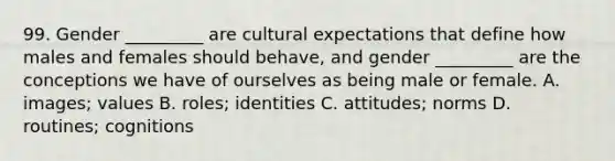 99. Gender _________ are cultural expectations that define how males and females should behave, and gender _________ are the conceptions we have of ourselves as being male or female. A. images; values B. roles; identities C. attitudes; norms D. routines; cognitions