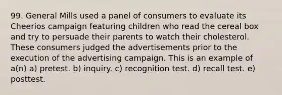 99. General Mills used a panel of consumers to evaluate its Cheerios campaign featuring children who read the cereal box and try to persuade their parents to watch their cholesterol. These consumers judged the advertisements prior to the execution of the advertising campaign. This is an example of a(n) a) pretest. b) inquiry. c) recognition test. d) recall test. e) posttest.